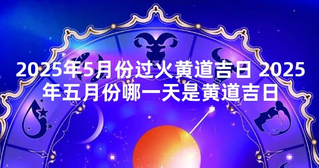 2025年5月份过火黄道吉日 2025年五月份哪一天是黄道吉日